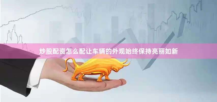 炒股配资怎么配让车辆的外观始终保持亮丽如新