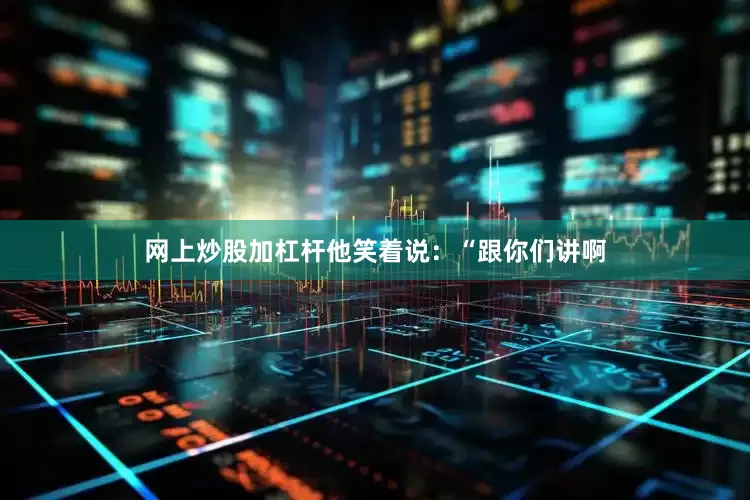 网上炒股加杠杆他笑着说：“跟你们讲啊
