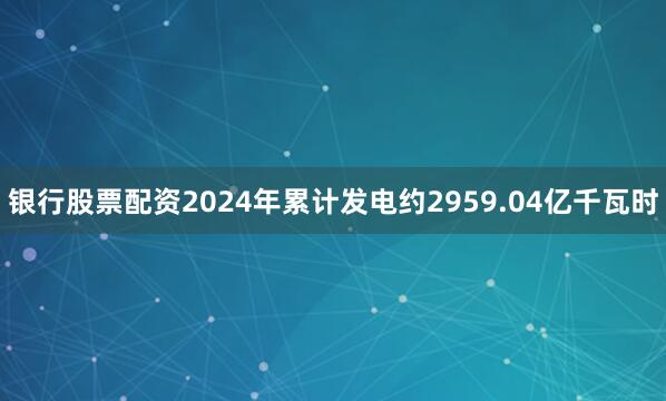 银行股票配资2024年累计发电约2959.04亿千瓦时