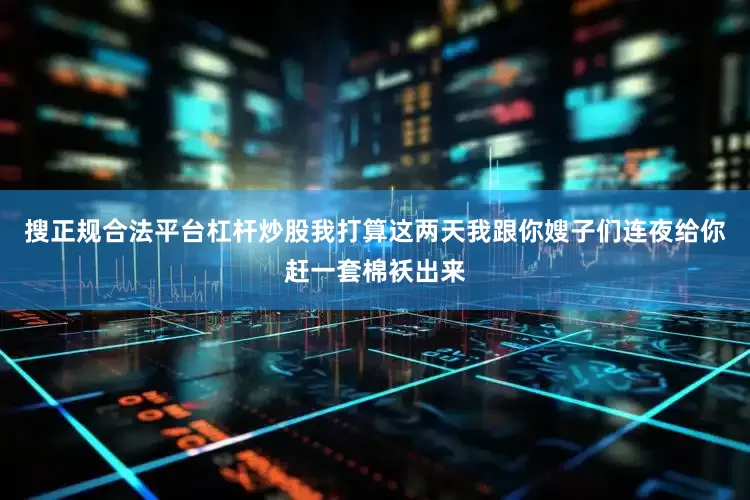 搜正规合法平台杠杆炒股我打算这两天我跟你嫂子们连夜给你赶一套棉袄出来