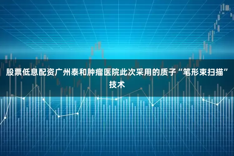 股票低息配资广州泰和肿瘤医院此次采用的质子“笔形束扫描”技术