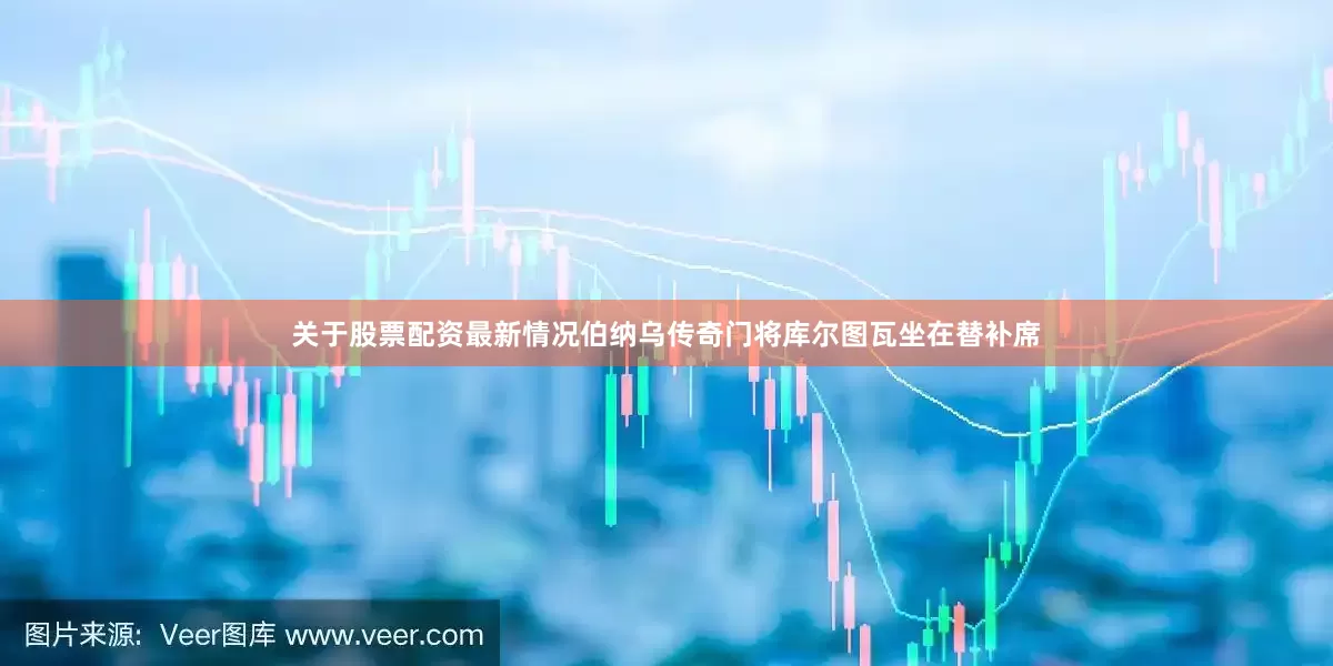 关于股票配资最新情况伯纳乌传奇门将库尔图瓦坐在替补席