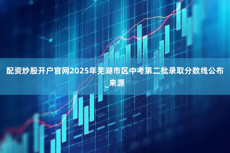 配资炒股开户官网2025年芜湖市区中考第二批录取分数线公布_来源