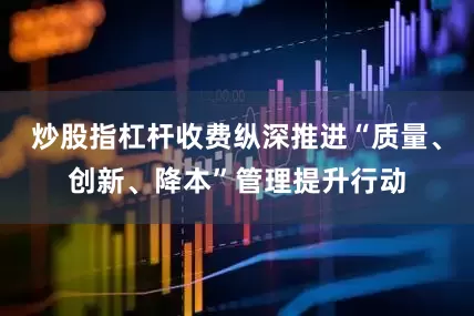 炒股指杠杆收费纵深推进“质量、创新、降本”管理提升行动