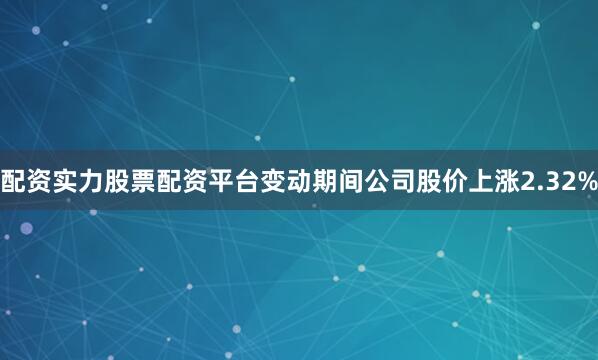 配资实力股票配资平台变动期间公司股价上涨2.32%