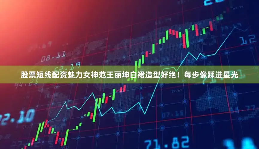 股票短线配资魅力女神范王丽坤白裙造型好绝！每步像踩进星光