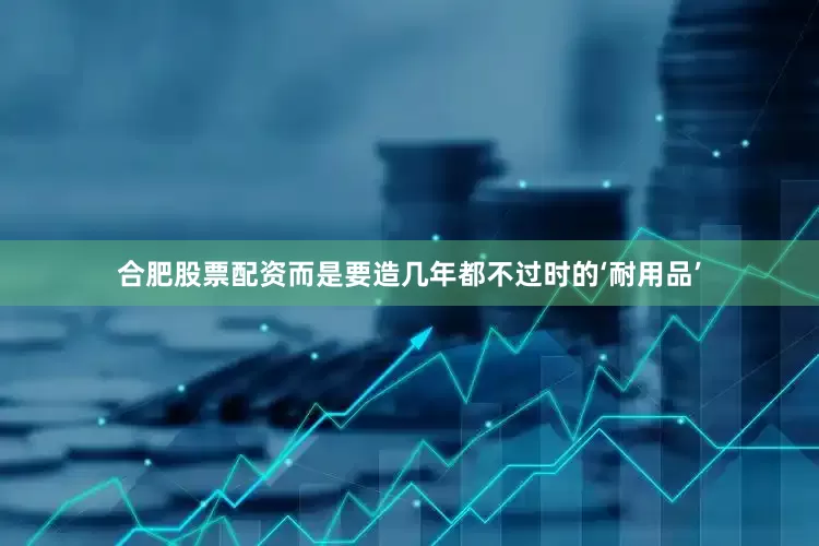 合肥股票配资而是要造几年都不过时的‘耐用品’