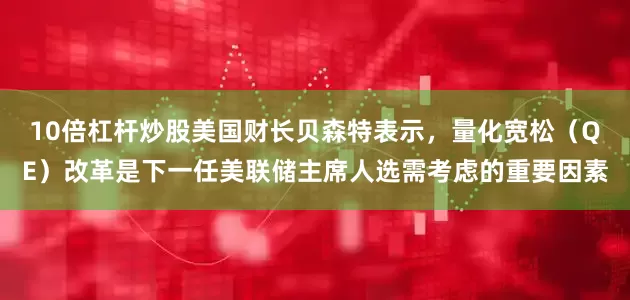 10倍杠杆炒股美国财长贝森特表示，量化宽松（QE）改革是下一任美联储主席人选需考虑的重要因素